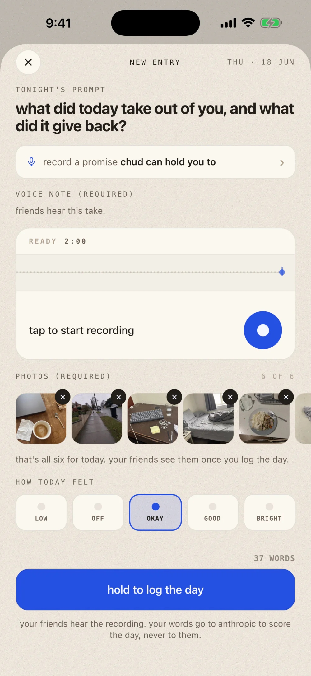 New entry screen: tonight's prompt, a row to record a promise Chud can hold you to, a voice note section marked required saying friends hear this take, a recorder card reading ready 2:00 with a button to start recording, a photos section marked required reading 6 of 6 with thumbnails of the day, a mood row from low to bright with okay picked, a count reading 37 words, a hold to log the day button, and a line saying your friends hear the recording while your words go to Anthropic to score the day, never to them